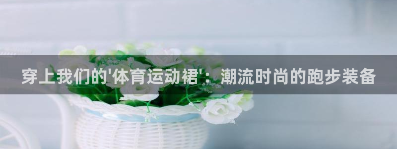 球深体育比分：穿上我们的\'体育运动裙\'：潮流时尚的跑步装备