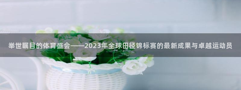 球深体育比分：举世瞩目的体育盛会——2023年全球田径锦标赛的最新成果与卓越运动员